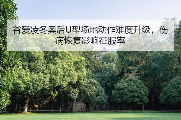 谷爱凌冬奥后U型场地动作难度升级，伤病恢复影响征服率