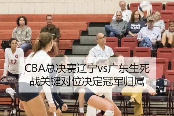 CBA总决赛辽宁vs广东生死战关键对位决定冠军归属