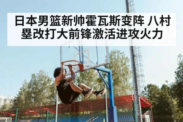 日本男篮新帅霍瓦斯变阵 八村塁改打大前锋激活进攻火力