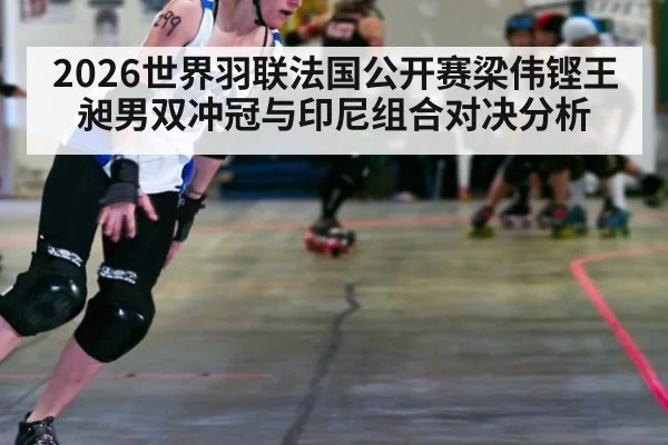 2026世界羽联法国公开赛梁伟铿王昶男双冲冠与印尼组合对决分析